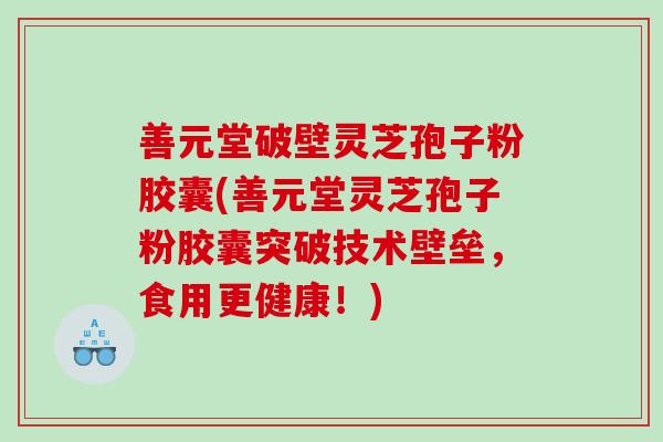 善元堂破壁灵芝孢子粉胶囊(善元堂灵芝孢子粉胶囊突破技术壁垒，食用更健康！)