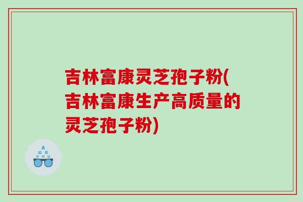 吉林富康灵芝孢子粉(吉林富康生产高质量的灵芝孢子粉)