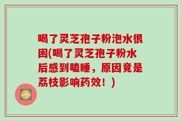 喝了灵芝孢子粉泡水很困(喝了灵芝孢子粉水后感到瞌睡，原因竟是荔枝影响药效！)