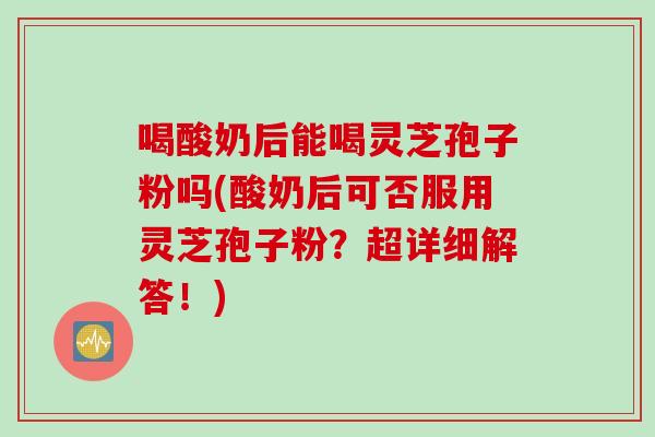 喝酸奶后能喝灵芝孢子粉吗(酸奶后可否服用灵芝孢子粉？超详细解答！)