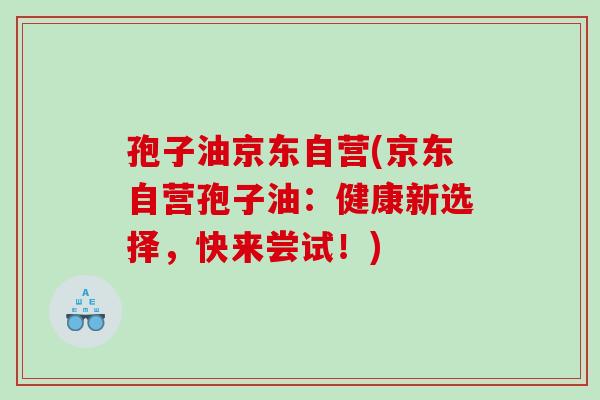 孢子油京东自营(京东自营孢子油：健康新选择，快来尝试！)