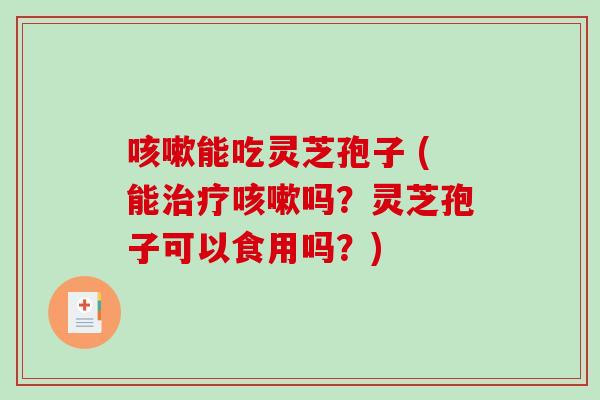 咳嗽能吃灵芝孢子 (能治疗咳嗽吗？灵芝孢子可以食用吗？)