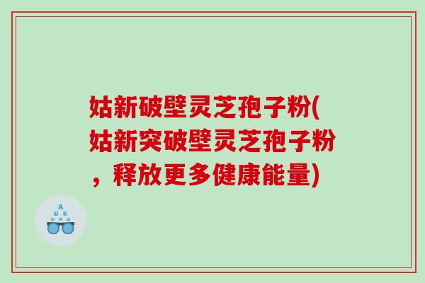 姑新破壁灵芝孢子粉(姑新突破壁灵芝孢子粉,释放更多健康能量) 姑新破壁灵芝孢子粉(姑新突破壁灵芝孢子粉,释放更多健康能量)