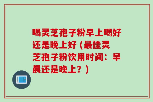 喝灵芝孢子粉早上喝好还是晚上好 (最佳灵芝孢子粉饮用时间：早晨还是晚上？)