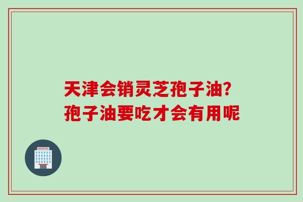 天津会销灵芝孢子油？孢子油要吃才会有用呢