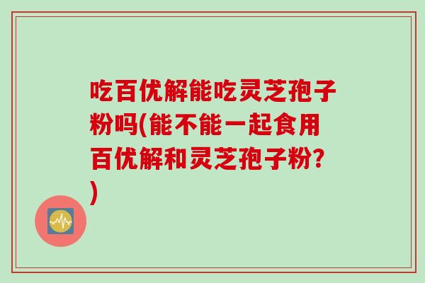 吃百优解能吃灵芝孢子粉吗(能不能一起食用百优解和灵芝孢子粉？)