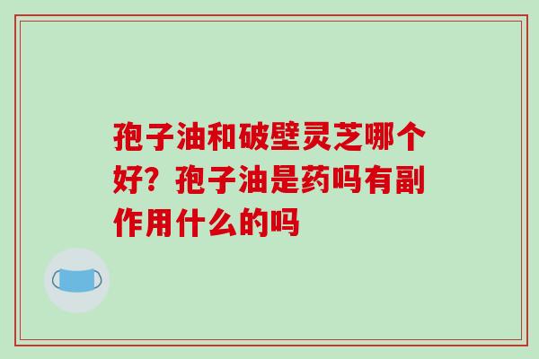 孢子油和破壁灵芝哪个好？孢子油是药吗有副作用什么的吗