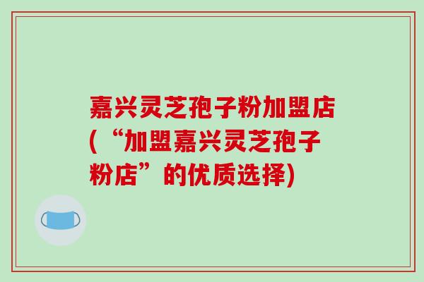 嘉兴灵芝孢子粉加盟店(“加盟嘉兴灵芝孢子粉店”的优质选择)