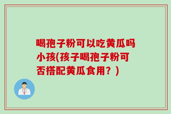 喝孢子粉可以吃黄瓜吗小孩(孩子喝孢子粉可否搭配黄瓜食用？)