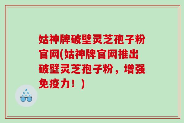 姑神牌破壁灵芝孢子粉官网(姑神牌官网推出破壁灵芝孢子粉，增强免疫力！)