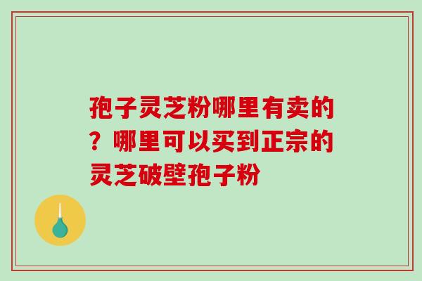 孢子灵芝粉哪里有卖的？哪里可以买到正宗的灵芝破壁孢子粉