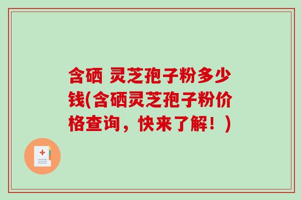 含硒 灵芝孢子粉多少钱(含硒灵芝孢子粉价格查询，快来了解！)