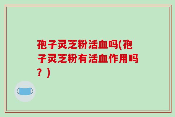 孢子灵芝粉活血吗(孢子灵芝粉有活血作用吗？)