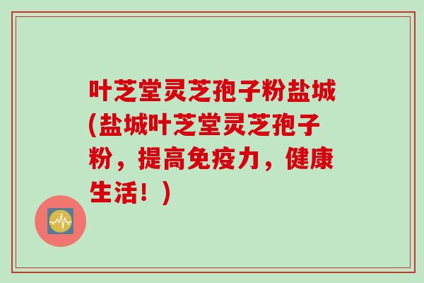 叶芝堂灵芝孢子粉盐城(盐城叶芝堂灵芝孢子粉，提高免疫力，健康生活！)
