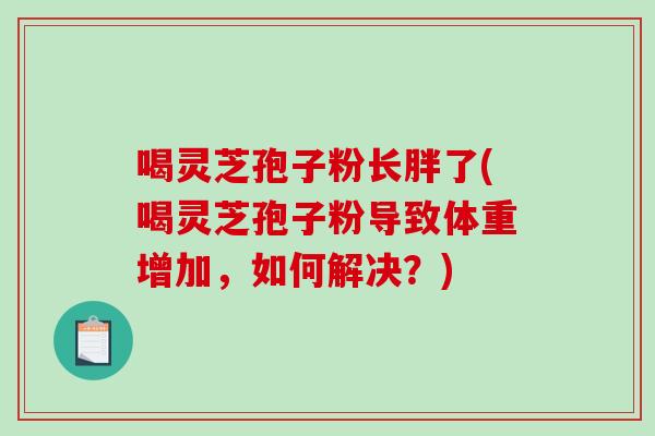 喝灵芝孢子粉长胖了(喝灵芝孢子粉导致体重增加，如何解决？)
