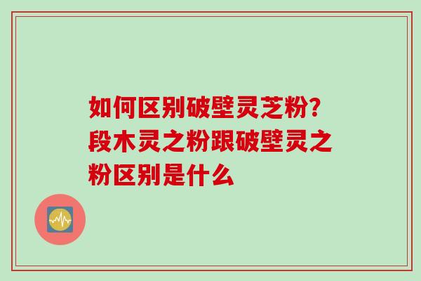 如何区别破壁灵芝粉？段木灵之粉跟破壁灵之粉区别是什么