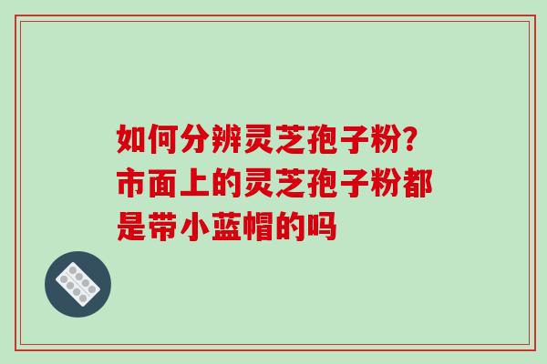 如何分辨灵芝孢子粉？市面上的灵芝孢子粉都是带小蓝帽的吗
