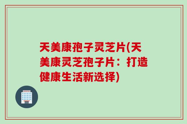 天美康孢子灵芝片(天美康灵芝孢子片：打造健康生活新选择)