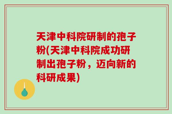 天津中科院研制的孢子粉(天津中科院成功研制出孢子粉，迈向新的科研成果)