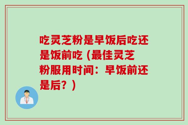 吃灵芝粉是早饭后吃还是饭前吃 (最佳灵芝粉服用时间：早饭前还是后？)