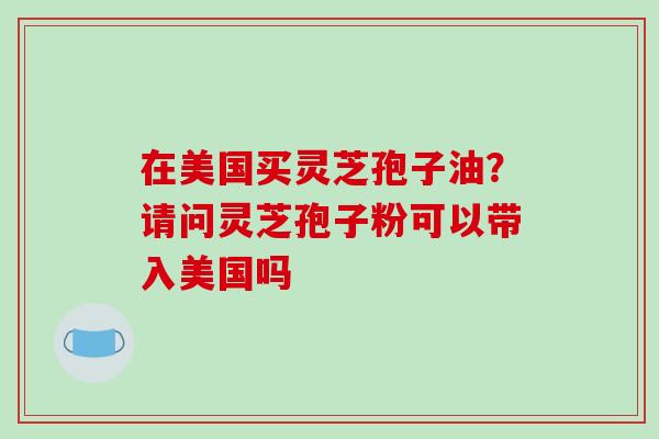 在美国买灵芝孢子油？请问灵芝孢子粉可以带入美国吗