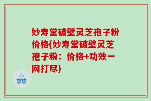 妙寿堂破壁灵芝孢子粉价格(妙寿堂破壁灵芝孢子粉：价格+功效一网打尽)