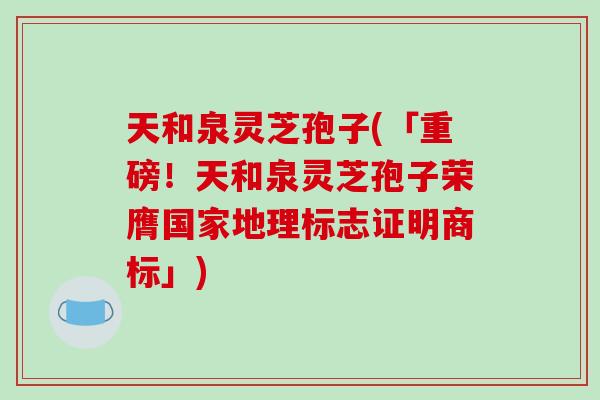 天和泉灵芝孢子(「重磅！天和泉灵芝孢子荣膺国家地理标志证明商标」)