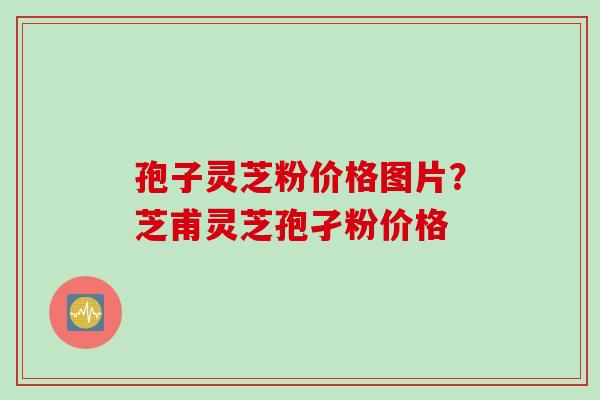 孢子灵芝粉价格图片?芝甫灵芝孢孑粉价格 孢子灵芝粉价格图片?芝甫灵芝孢孑粉价格