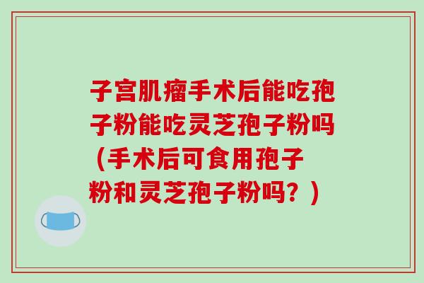 子宫手术后能吃孢子粉能吃灵芝孢子粉吗 (手术后可食用孢子粉和灵芝孢子粉吗?) 子宫手术后能吃孢子粉能吃灵芝孢子粉吗 (手术后可食用孢子粉和灵芝孢子粉吗?)