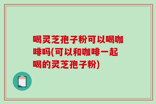 喝灵芝孢子粉可以喝咖啡吗(可以和咖啡一起喝的灵芝孢子粉)