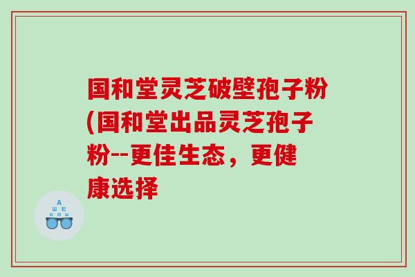 国和堂灵芝破壁孢子粉(国和堂出品灵芝孢子粉--更佳生态，更健康选择