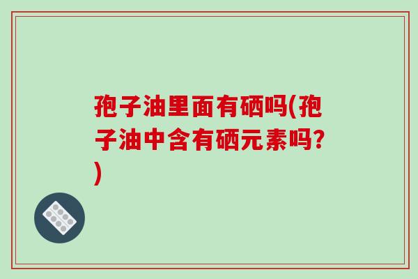 孢子油里面有硒吗(孢子油中含有硒元素吗？)