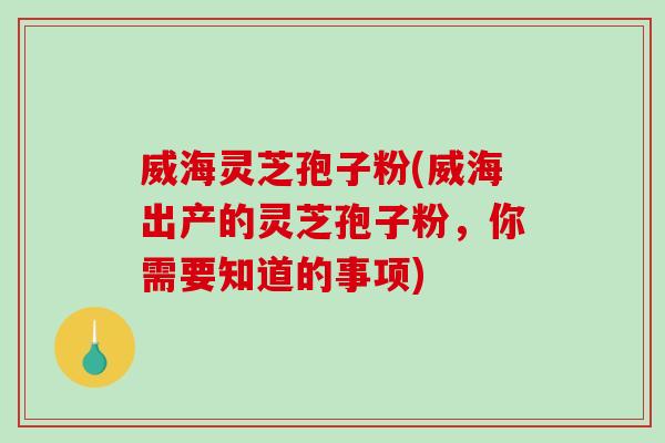 威海灵芝孢子粉(威海出产的灵芝孢子粉，你需要知道的事项)