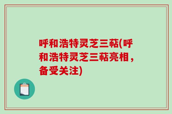 呼和浩特灵芝三萜(呼和浩特灵芝三萜亮相，备受关注)