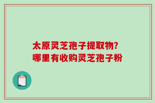太原灵芝孢子提取物？哪里有收购灵芝孢子粉