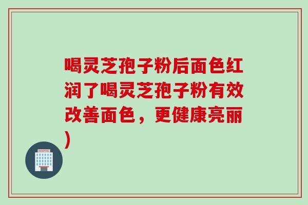 喝灵芝孢子粉后面色红润了喝灵芝孢子粉有效改善面色，更健康亮丽)