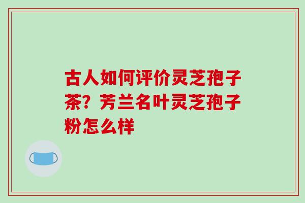 古人如何评价灵芝孢子茶？芳兰名叶灵芝孢子粉怎么样