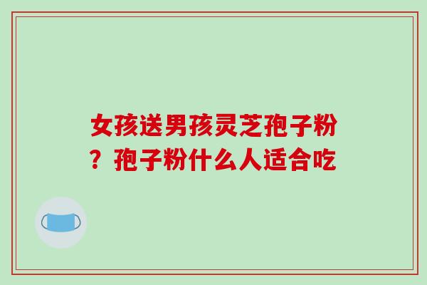 女孩送男孩灵芝孢子粉？孢子粉什么人适合吃
