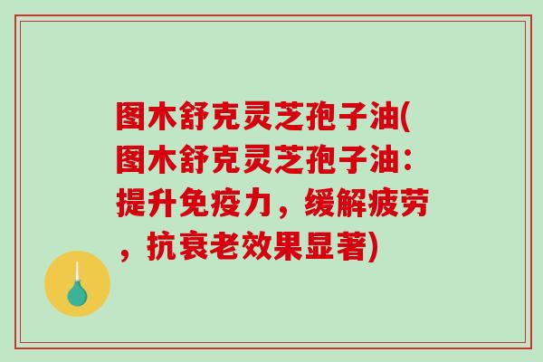 图木舒克灵芝孢子油(图木舒克灵芝孢子油：提升免疫力，缓解疲劳，抗衰老效果显著)