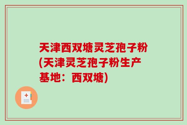 天津西双塘灵芝孢子粉(天津灵芝孢子粉生产基地：西双塘)