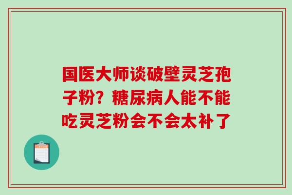 国医大师谈破壁灵芝孢子粉？糖尿病人能不能吃灵芝粉会不会太补了