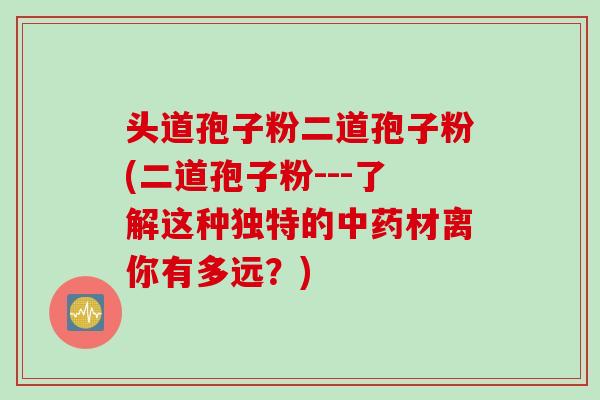 头道孢子粉二道孢子粉(二道孢子粉---了解这种独特的中药材离你有多远？)