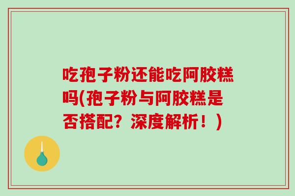 吃孢子粉还能吃阿胶糕吗(孢子粉与阿胶糕是否搭配？深度解析！)
