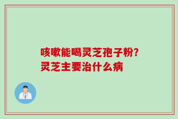 能喝灵芝孢子粉?灵芝主要什么 能喝灵芝孢子粉?灵芝主要什么