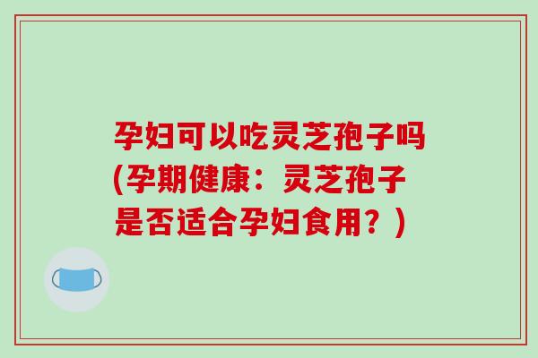 孕妇可以吃灵芝孢子吗(孕期健康：灵芝孢子是否适合孕妇食用？)