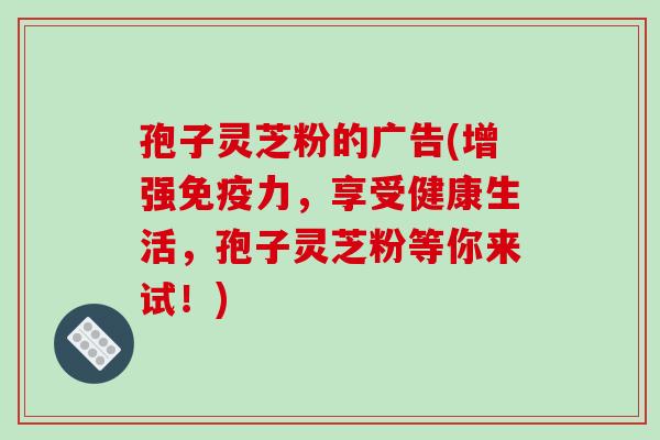 孢子灵芝粉的广告(增强免疫力，享受健康生活，孢子灵芝粉等你来试！)