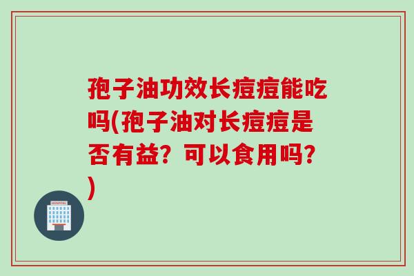 孢子油功效长痘痘能吃吗(孢子油对长痘痘是否有益？可以食用吗？)