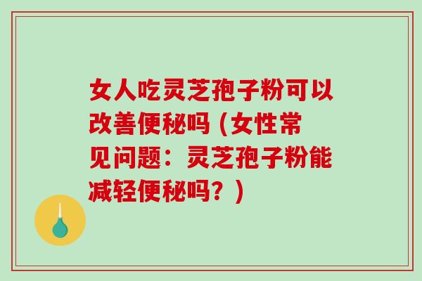 女人吃灵芝孢子粉可以改善便秘吗 (女性常见问题：灵芝孢子粉能减轻便秘吗？)