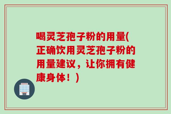 喝灵芝孢子粉的用量(正确饮用灵芝孢子粉的用量建议，让你拥有健康身体！)