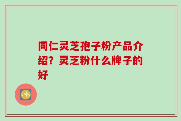 同仁灵芝孢子粉产品介绍？灵芝粉什么牌子的好